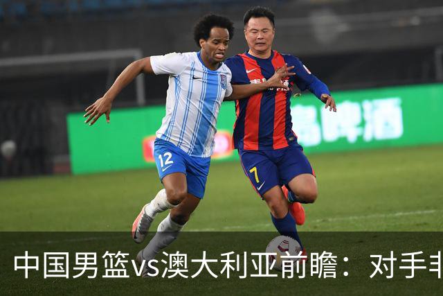 中国男篮vs澳大利亚前瞻：对手非最强阵容，男篮磨合阵容是首要目标